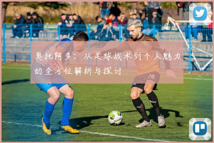 奥托阿多：从足球战术到个人魅力的全方位解析与探讨