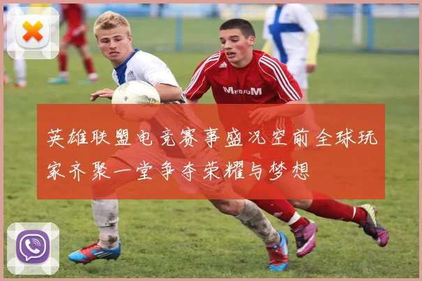 英雄联盟电竞赛事盛况空前全球玩家齐聚一堂争夺荣耀与梦想