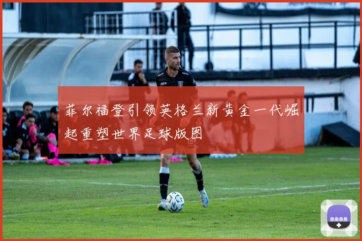 菲尔福登引领英格兰新黄金一代崛起重塑世界足球版图