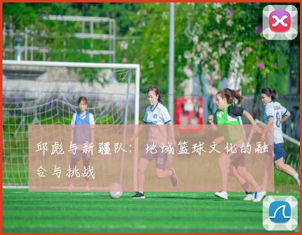 邱彪与新疆队：地域篮球文化的融合与挑战