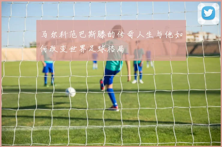 马尔科范巴斯滕的传奇人生与他如何改变世界足球格局