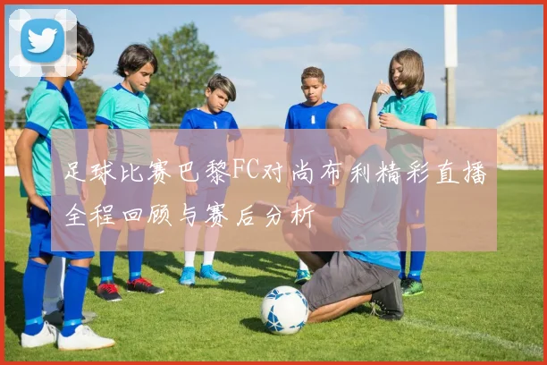 足球比赛巴黎FC对尚布利精彩直播全程回顾与赛后分析