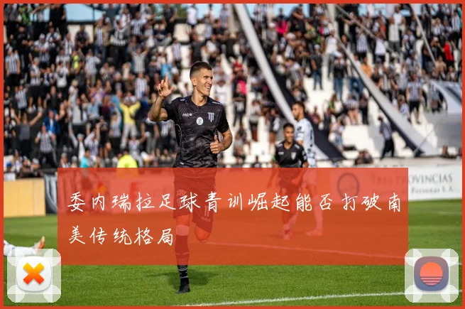 委内瑞拉足球青训崛起能否打破南美传统格局