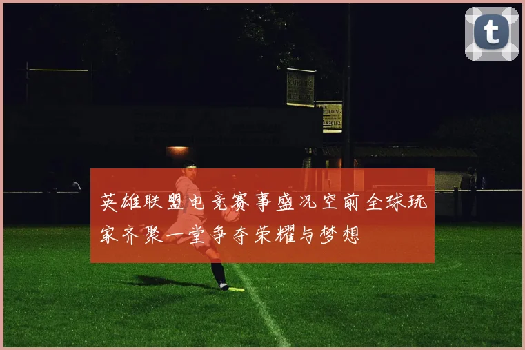 英雄联盟电竞赛事盛况空前全球玩家齐聚一堂争夺荣耀与梦想