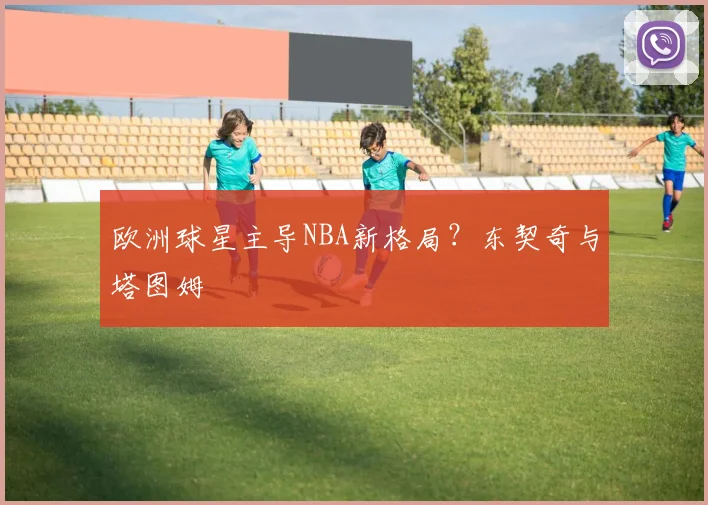 欧洲球星主导NBA新格局？东契奇与塔图姆