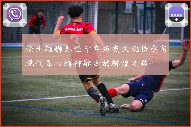 沧州雄狮见证千年历史文化传承与现代匠心精神融合的辉煌之路