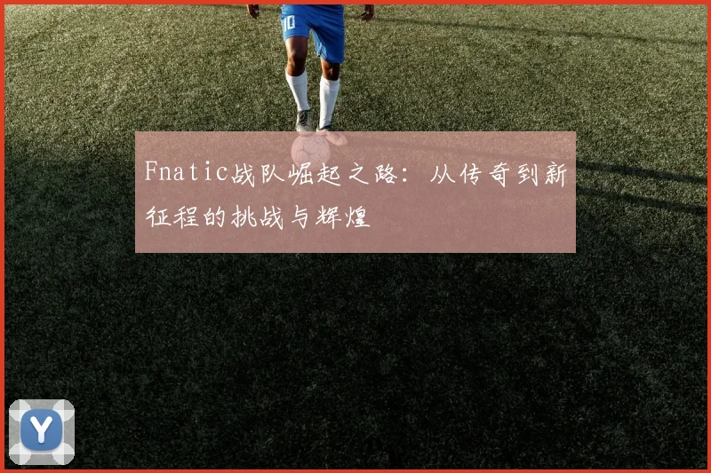 Fnatic战队崛起之路：从传奇到新征程的挑战与辉煌